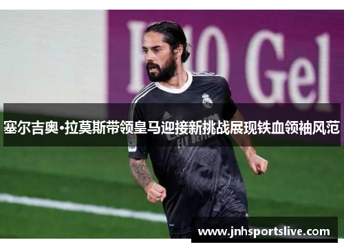 塞尔吉奥·拉莫斯带领皇马迎接新挑战展现铁血领袖风范