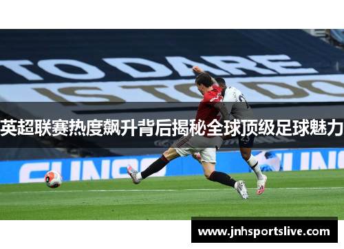 英超联赛热度飙升背后揭秘全球顶级足球魅力