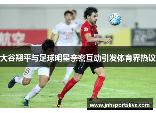 大谷翔平与足球明星亲密互动引发体育界热议
